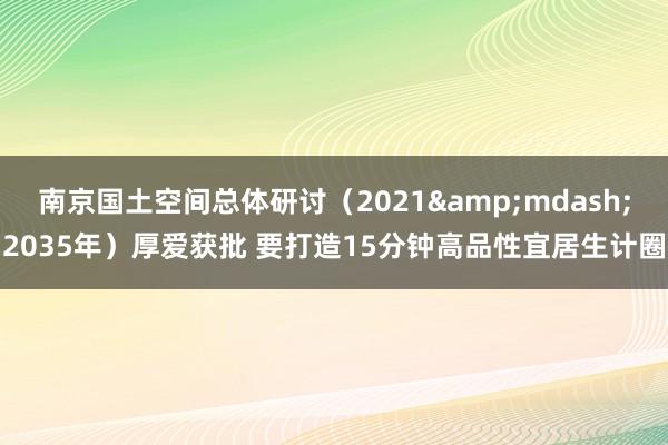 南京国土空间总体研讨（2021&mdash;2035年）厚爱获批 要打造15分钟高品性宜居生计圈