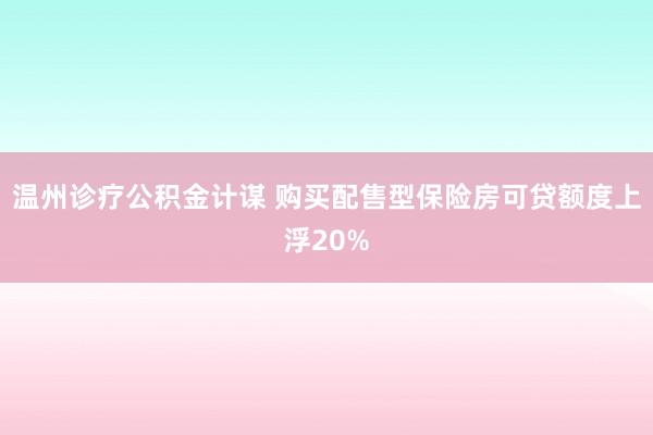 温州诊疗公积金计谋 购买配售型保险房可贷额度上浮20%