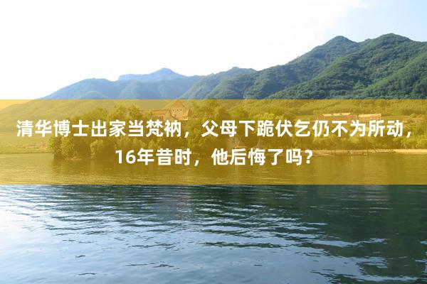 清华博士出家当梵衲，父母下跪伏乞仍不为所动，16年昔时，他后悔了吗？