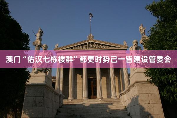 澳门“佑汉七栋楼群”都更时势已一皆建设管委会