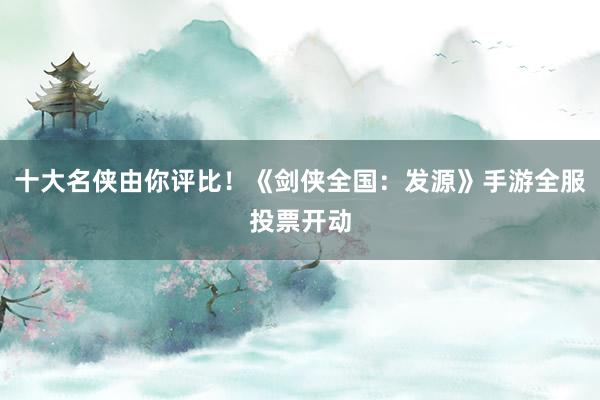 十大名侠由你评比！《剑侠全国：发源》手游全服投票开动