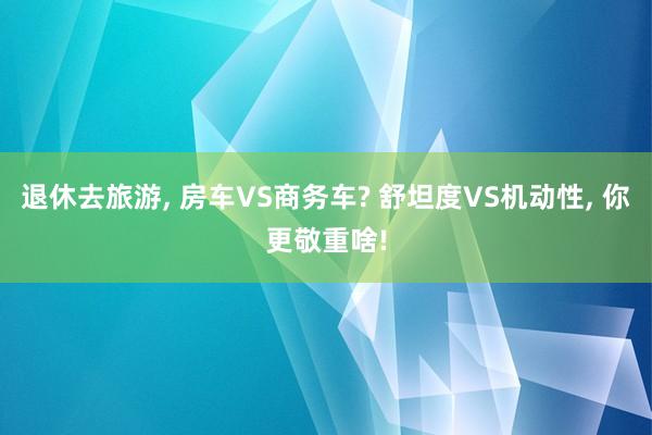 退休去旅游, 房车VS商务车? 舒坦度VS机动性, 你更敬重啥!