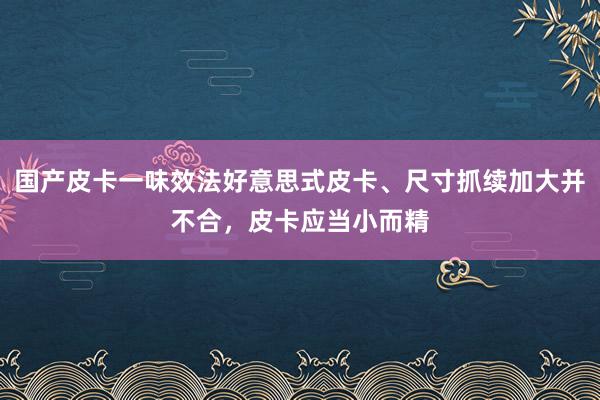 国产皮卡一味效法好意思式皮卡、尺寸抓续加大并不合，皮卡应当小而精