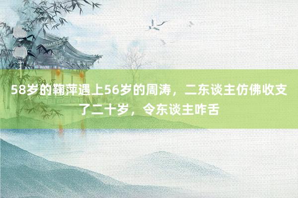 58岁的鞠萍遇上56岁的周涛，二东谈主仿佛收支了二十岁，令东谈主咋舌