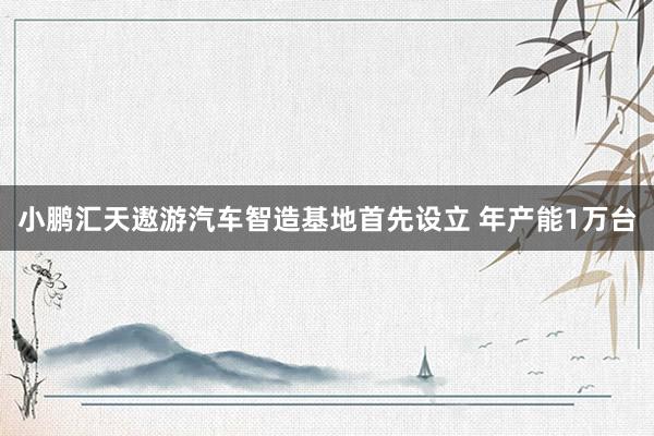 小鹏汇天遨游汽车智造基地首先设立 年产能1万台