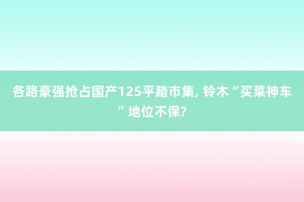 各路豪强抢占国产125平踏市集, 铃木“买菜神车”地位不保?