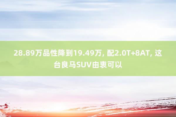 28.89万品性降到19.49万, 配2.0T+8AT, 这台良马SUV由衷可以