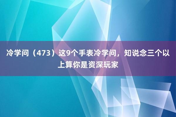 冷学问（473）这9个手表冷学问，知说念三个以上算你是资深玩家