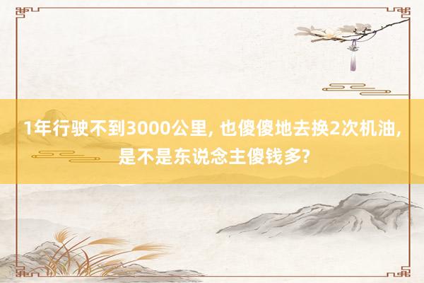 1年行驶不到3000公里, 也傻傻地去换2次机油, 是不是东说念主傻钱多?