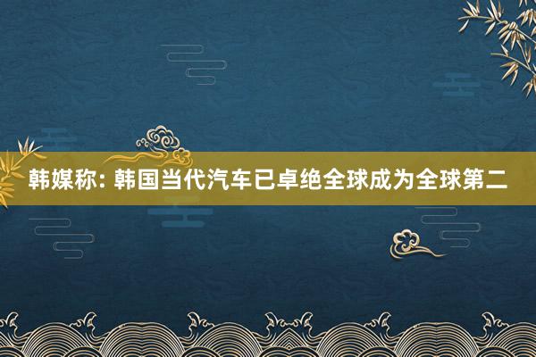 韩媒称: 韩国当代汽车已卓绝全球成为全球第二